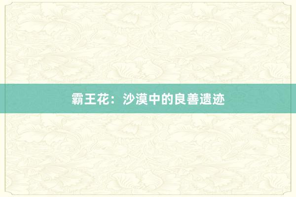 霸王花：沙漠中的良善遗迹