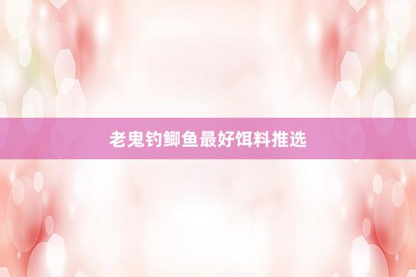 老鬼钓鲫鱼最好饵料推选