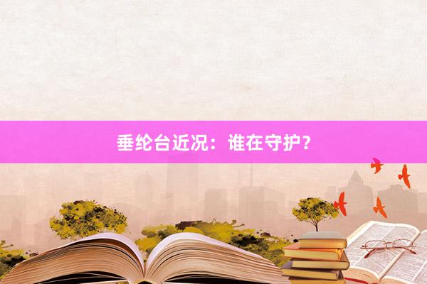 垂纶台近况：谁在守护？